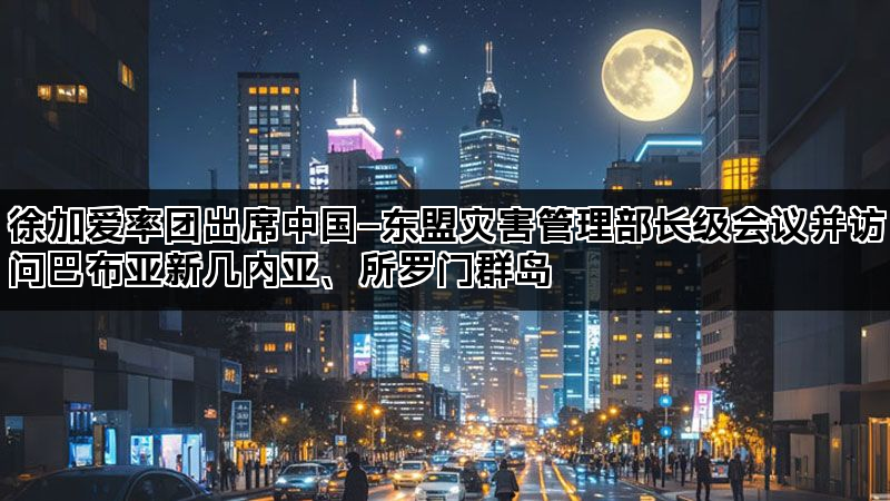 徐加爱率团出席中国—东盟灾害管理部长级会议并访问巴布亚新几内亚、所罗门群岛