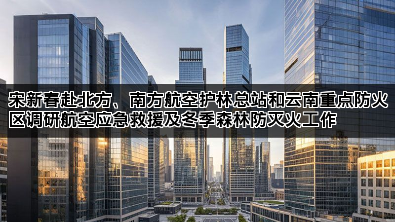 宋新春赴北方、南方航空护林总站和云南重点防火区调研航空应急救援及冬季森林防灭火工作 宋新春赴北方、南方航空护林总站和云南重点防火区调研航空应急救援及冬季森林防灭火工作