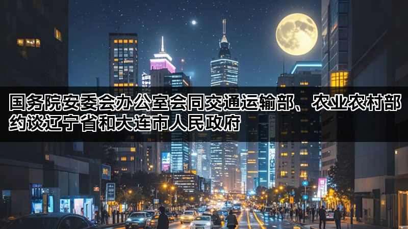 国务院安委会办公室会同交通运输部、农业农村部约谈辽宁省和大连市人民政府