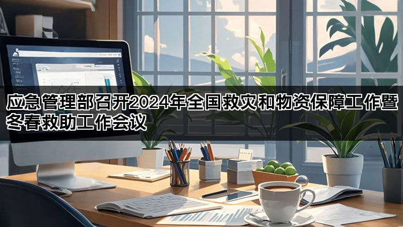 应急管理部召开2024年全国救灾和物资保障工作暨冬春救助工作会议
