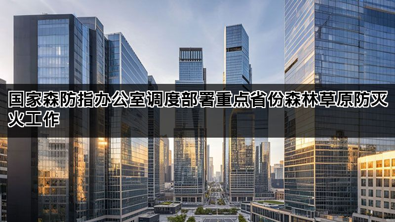 国家森防指办公室调度部署重点省份森林草原防灭火工作 国家森防指办公室调度部署重点省份森林草原防灭火工作
