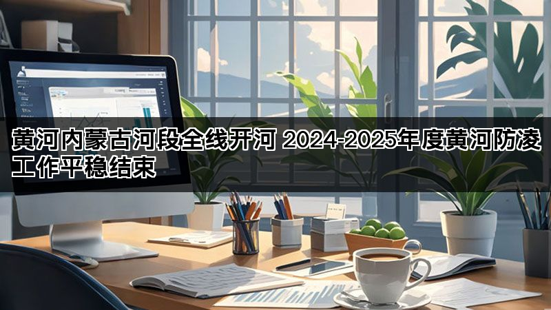 黄河内蒙古河段全线开河 2024-2025年度黄河防凌工作平稳结束