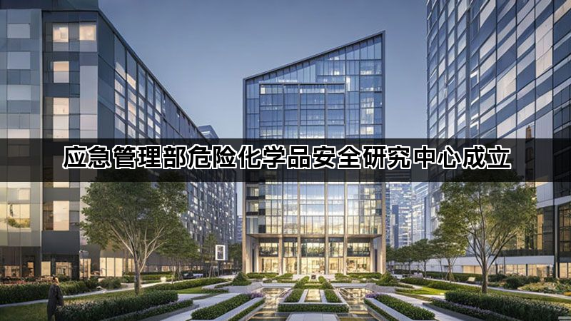 应急管理部危险化学品安全研究中心成立 应急管理部危险化学品安全研究中心成立