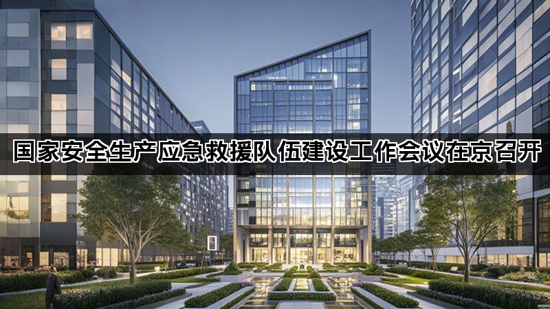 国家安全生产应急救援队伍建设工作会议在京召开 国家安全生产应急救援队伍建设工作会议在京召开