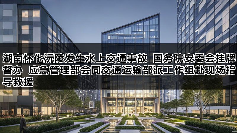 湖南怀化沅陵发生水上交通事故 国务院安委会挂牌督办 应急管理部会同交通运输部派工作组赴现场指导救援 湖南怀化沅陵发生水上交通事故 国务院安委会挂牌督办 应急管理部会同交通运输部派工作组赴现场指导救援