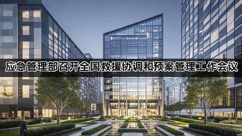 应急管理部召开全国救援协调和预案管理工作会议 应急管理部召开全国救援协调和预案管理工作会议