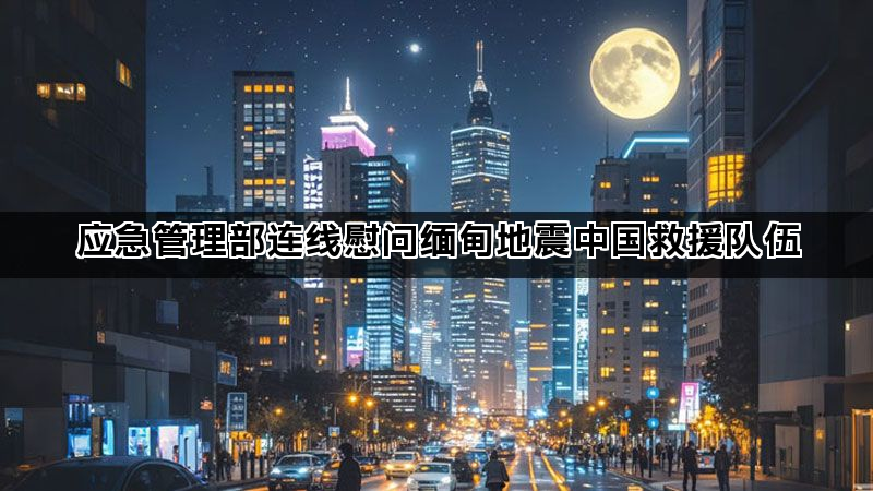 应急管理部连线慰问缅甸地震中国救援队伍 应急管理部连线慰问缅甸地震中国救援队伍