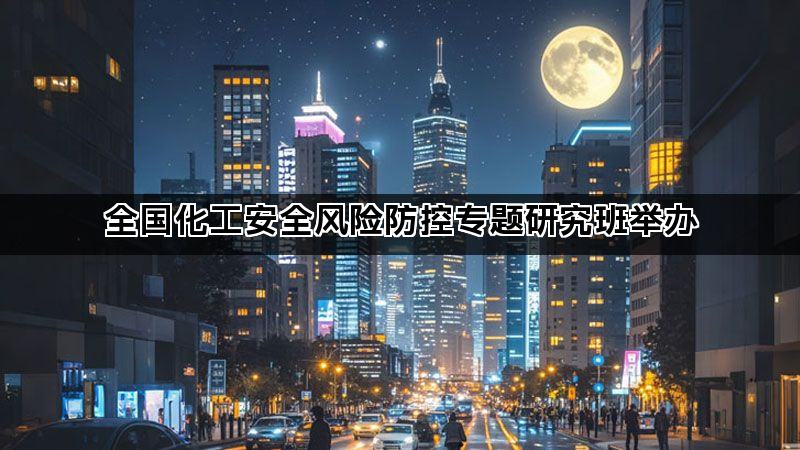 全国化工安全风险防控专题研究班举办 全国化工安全风险防控专题研究班举办