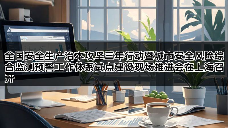 全国安全生产治本攻坚三年行动暨城市安全风险综合监测预警工作体系试点建设现场推进会在上海召开 全国安全生产治本攻坚三年行动暨城市安全风险综合监测预警工作体系试点建设现场推进会在上海召开