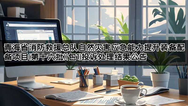 青海省消防救援总队自然灾害应急能力提升装备配备项目(第十六批)(包1)投诉处理结果公告 青海省消防救援总队自然灾害应急能力提升装备配备项目(第十六批)(包1)投诉处理结果公告
