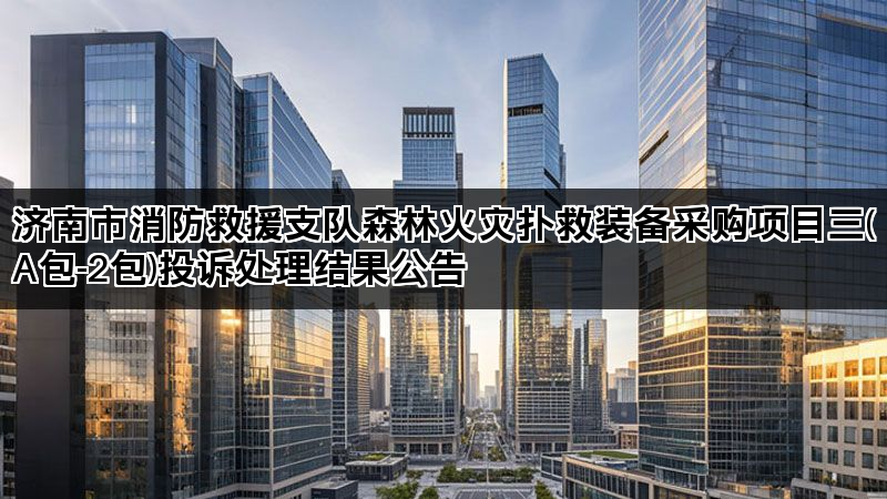 济南市消防救援支队森林火灾扑救装备采购项目三(A包-2包)投诉处理结果公告